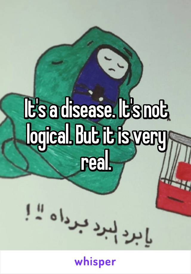 It's a disease. It's not logical. But it is very real.