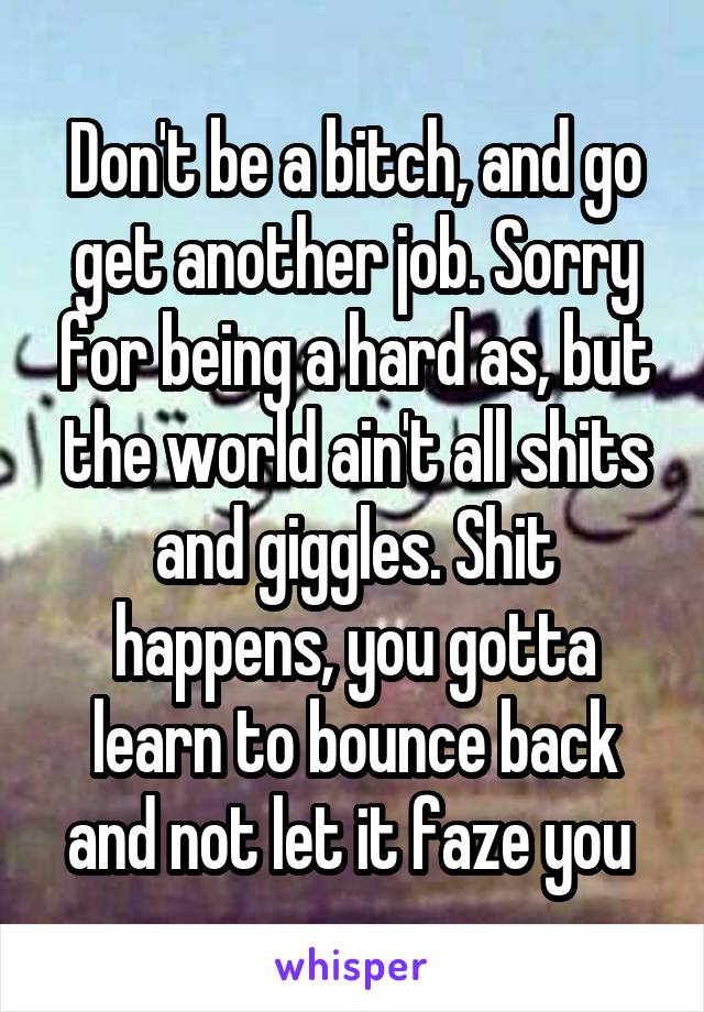 Don't be a bitch, and go get another job. Sorry for being a hard as, but the world ain't all shits and giggles. Shit happens, you gotta learn to bounce back and not let it faze you 