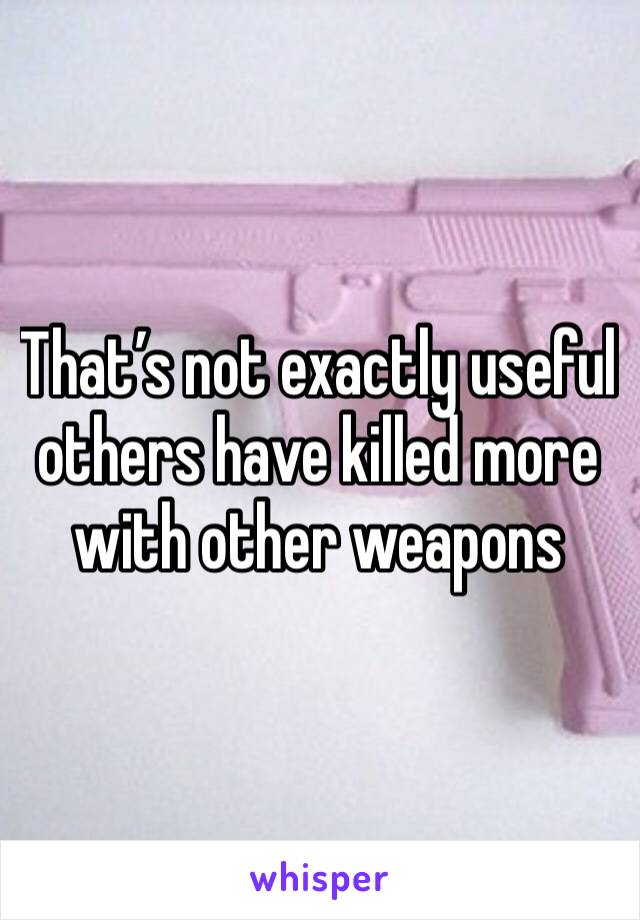 That’s not exactly useful others have killed more with other weapons 