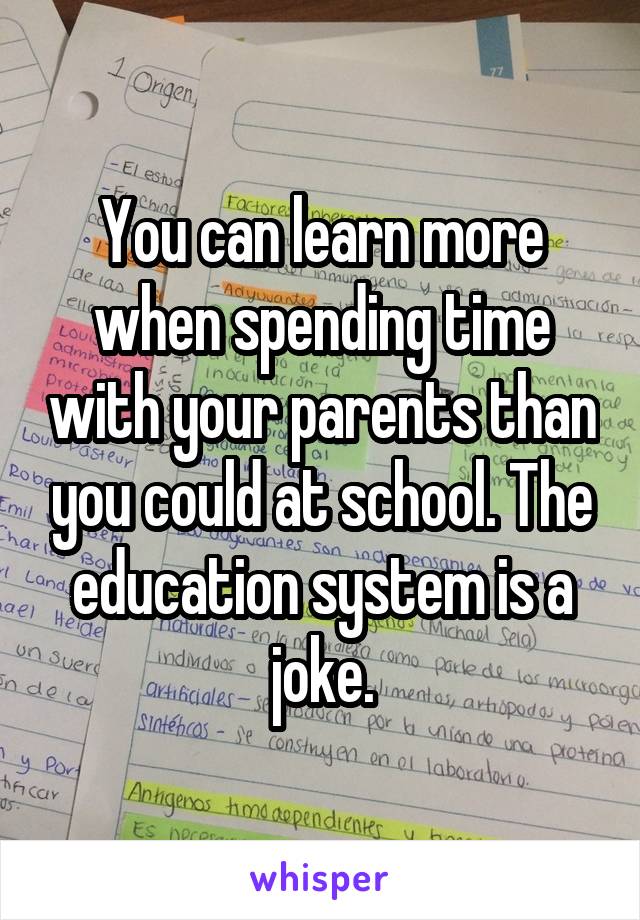 You can learn more when spending time with your parents than you could at school. The education system is a joke.