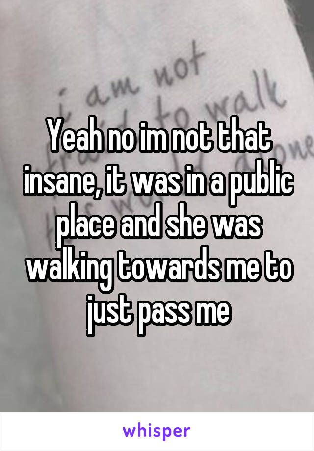 Yeah no im not that insane, it was in a public place and she was walking towards me to just pass me