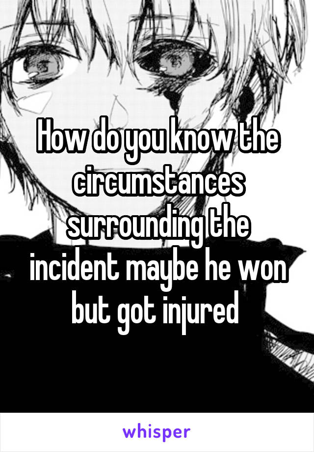How do you know the circumstances surrounding the incident maybe he won but got injured 