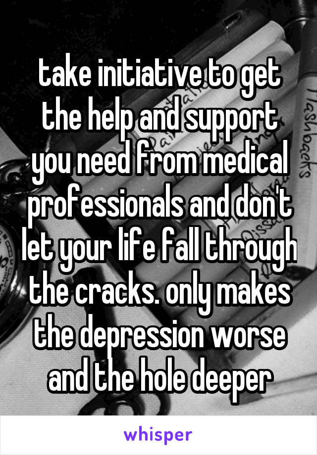 take initiative to get the help and support you need from medical professionals and don't let your life fall through the cracks. only makes the depression worse and the hole deeper