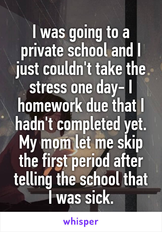 I was going to a private school and I just couldn't take the stress one day- I homework due that I hadn't completed yet. My mom let me skip the first period after telling the school that I was sick.