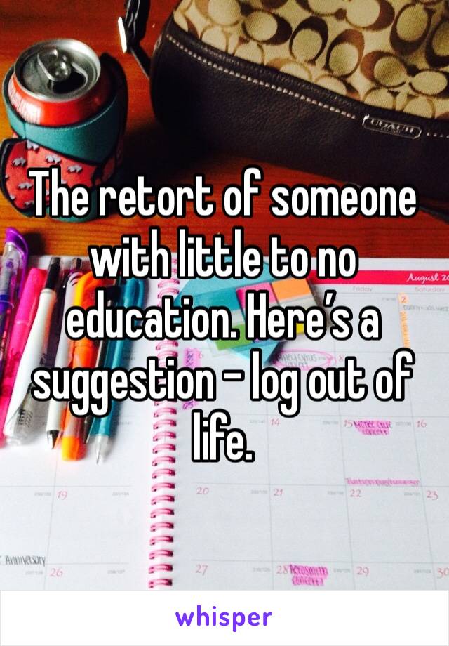 The retort of someone with little to no education. Here’s a suggestion - log out of life.