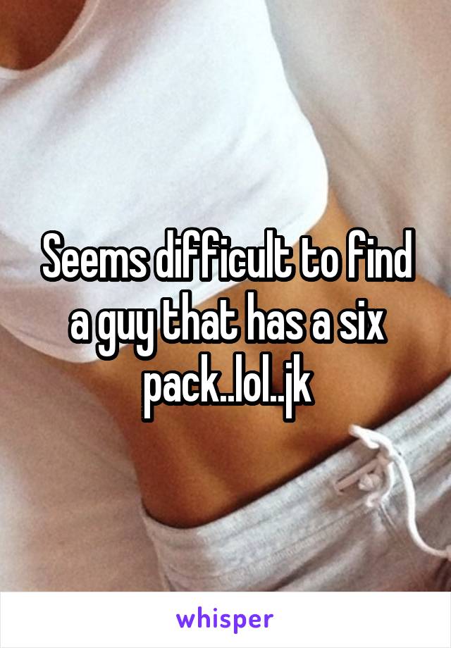Seems difficult to find a guy that has a six pack..lol..jk