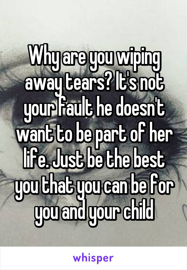 Why are you wiping away tears? It's not your fault he doesn't want to be part of her life. Just be the best you that you can be for you and your child