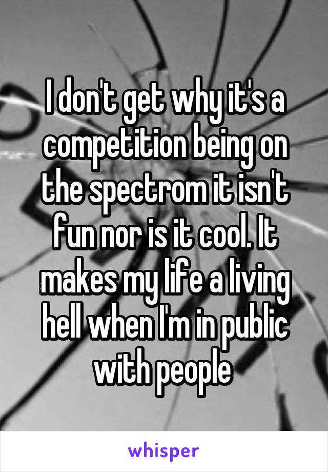 I don't get why it's a competition being on the spectrom it isn't fun nor is it cool. It makes my life a living hell when I'm in public with people 