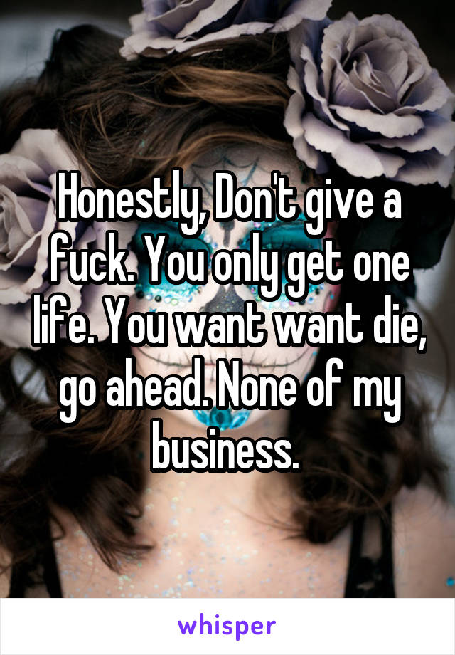 Honestly, Don't give a fuck. You only get one life. You want want die, go ahead. None of my business. 