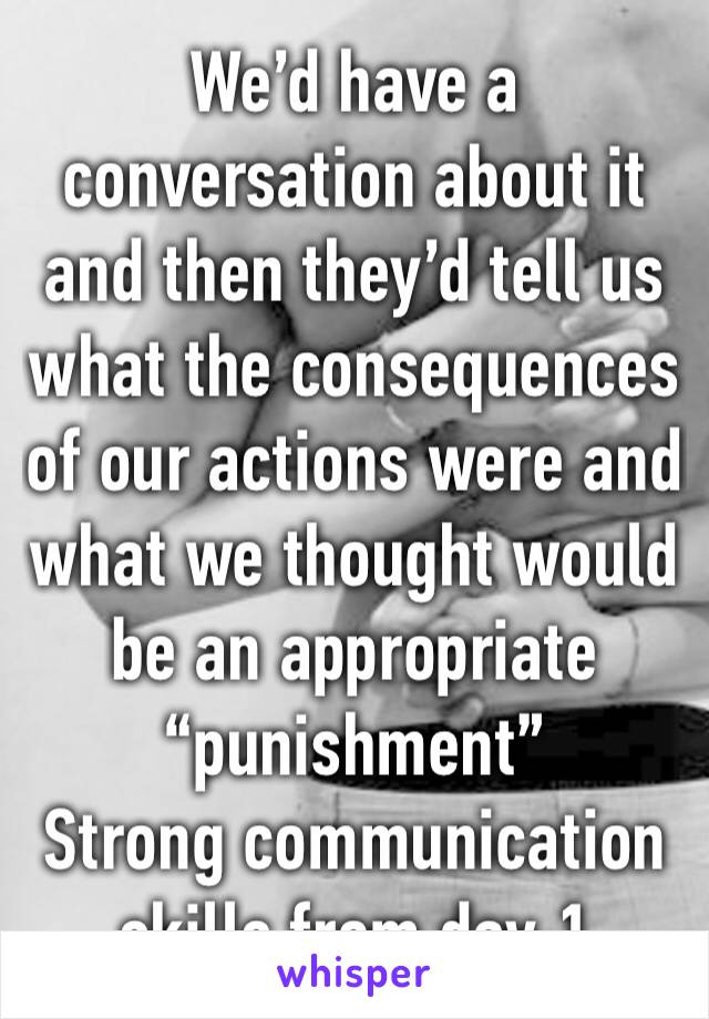 We’d have a conversation about it and then they’d tell us what the consequences of our actions were and what we thought would be an appropriate “punishment”
Strong communication skills from day 1