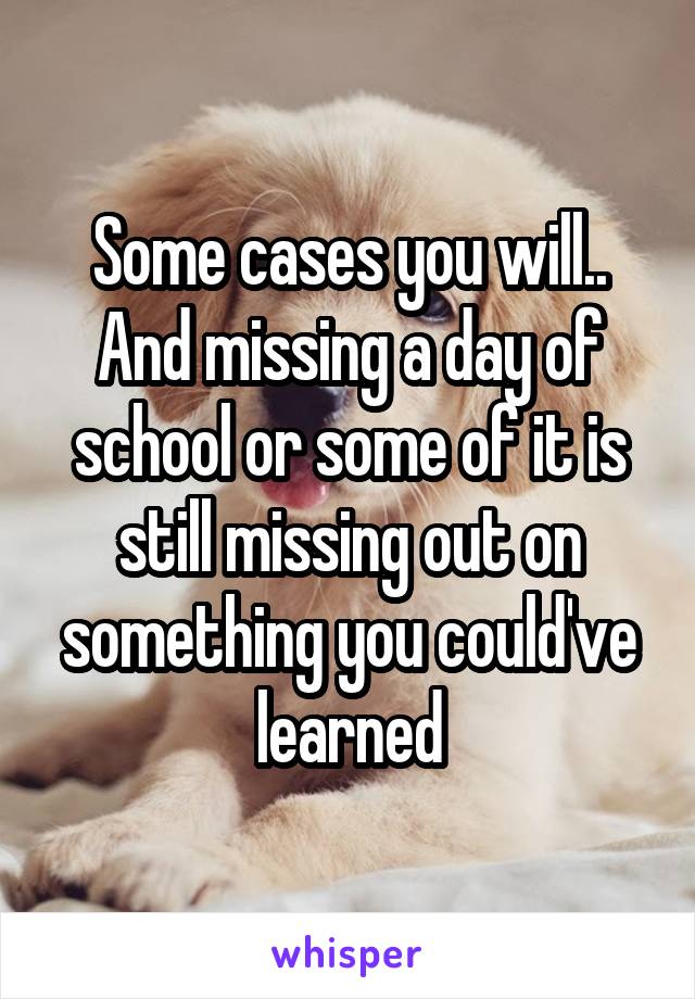 Some cases you will.. And missing a day of school or some of it is still missing out on something you could've learned