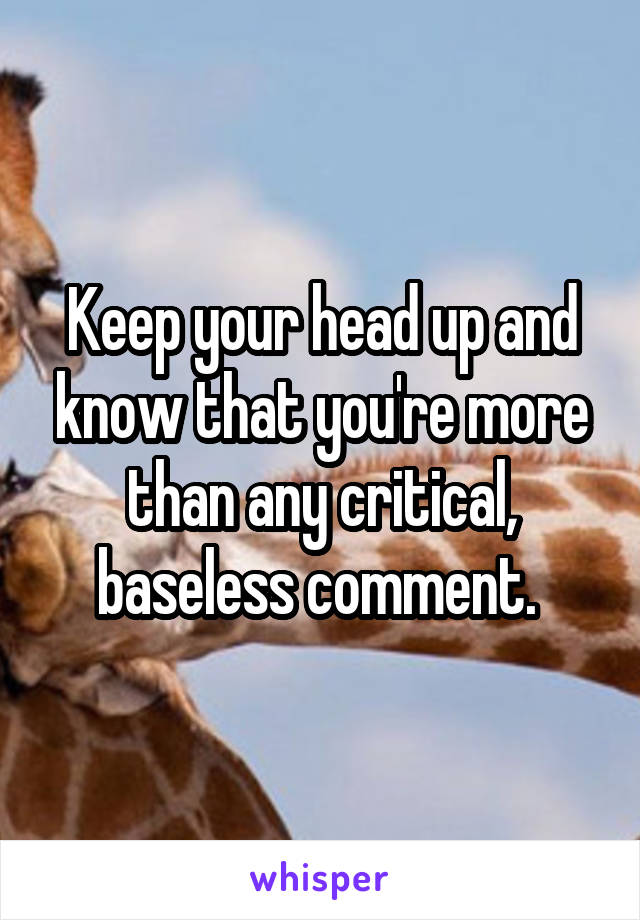 Keep your head up and know that you're more than any critical, baseless comment. 