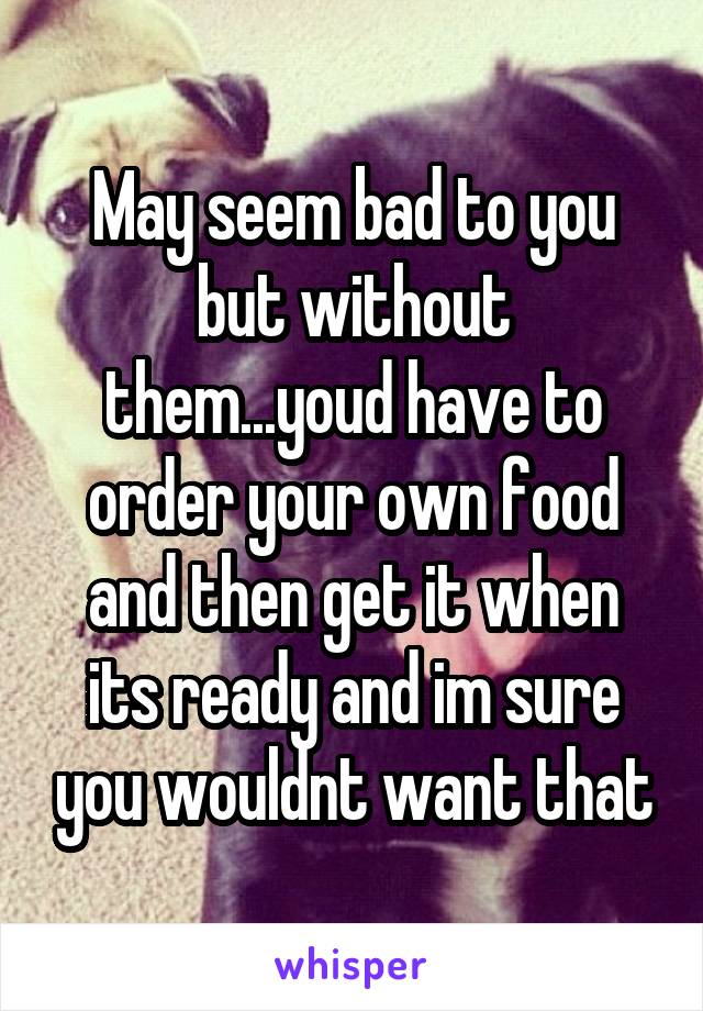 May seem bad to you but without them...youd have to order your own food and then get it when its ready and im sure you wouldnt want that