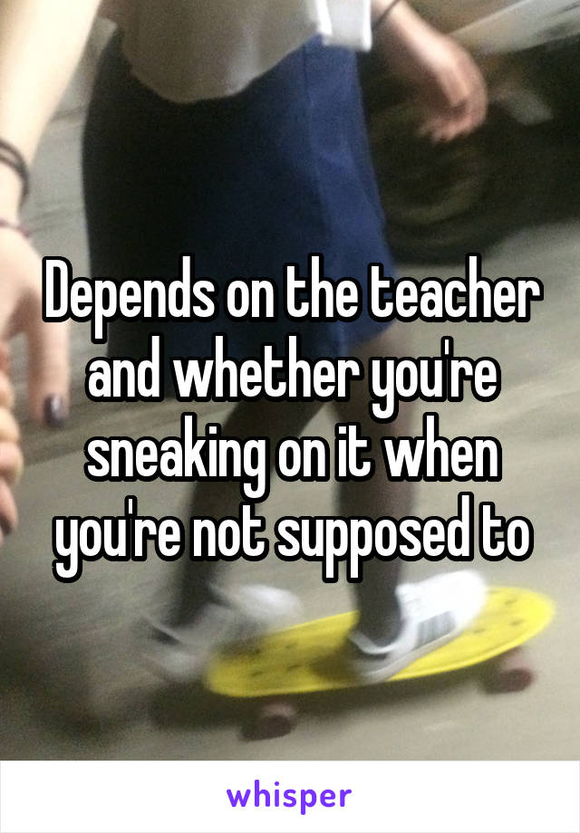 Depends on the teacher and whether you're sneaking on it when you're not supposed to