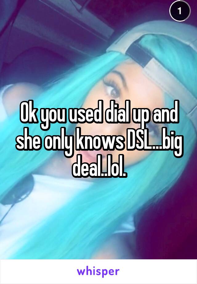 Ok you used dial up and she only knows DSL...big deal..lol.