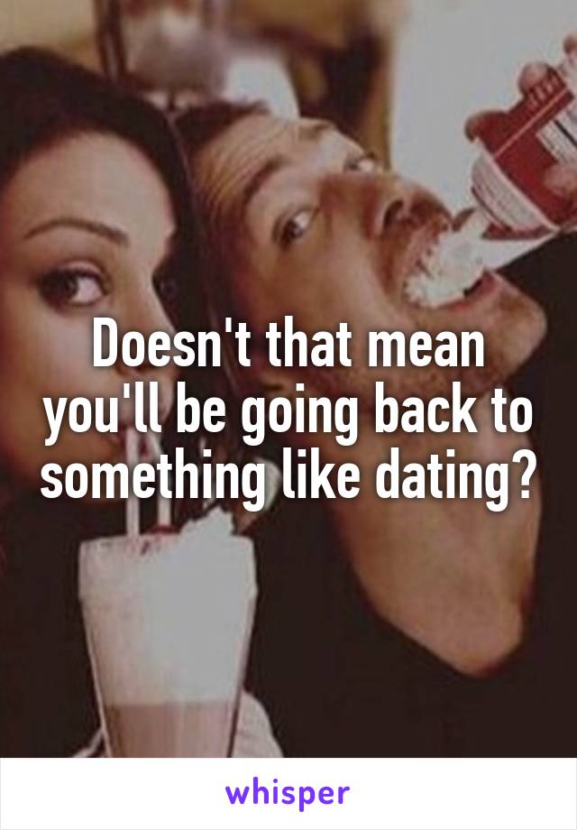 Doesn't that mean you'll be going back to something like dating?