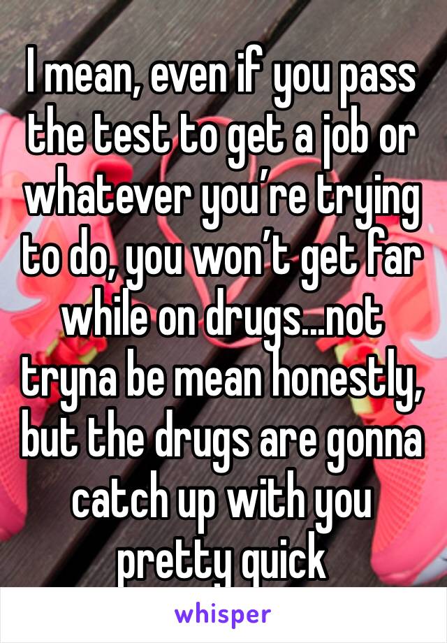 I mean, even if you pass the test to get a job or whatever you’re trying to do, you won’t get far while on drugs...not tryna be mean honestly, but the drugs are gonna catch up with you pretty quick 