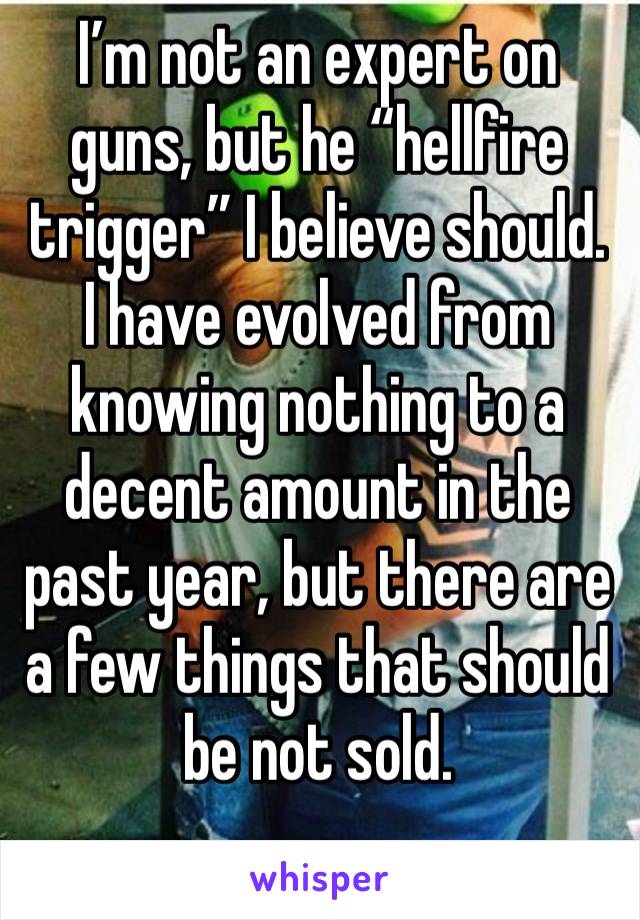 I’m not an expert on guns, but he “hellfire trigger” I believe should. I have evolved from knowing nothing to a decent amount in the past year, but there are a few things that should be not sold.