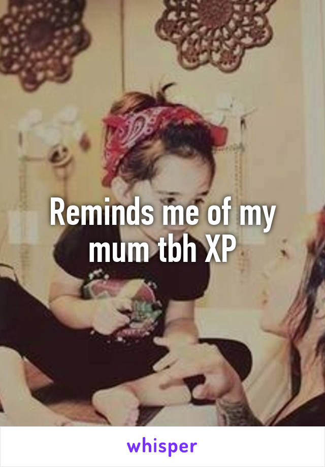 Reminds me of my mum tbh XP