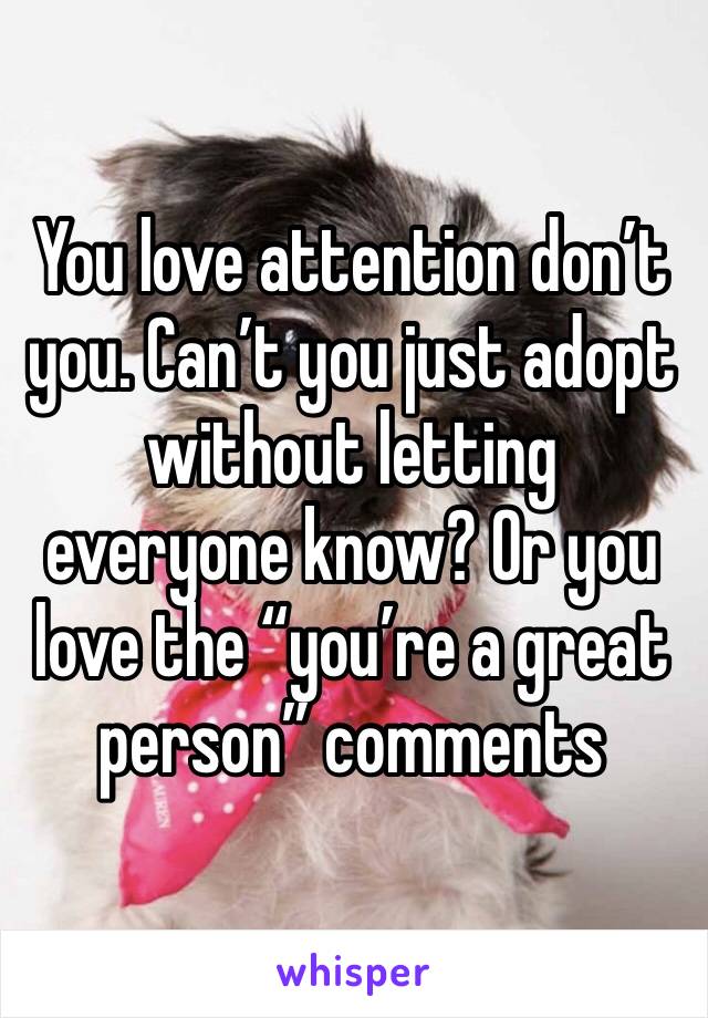 You love attention don’t you. Can’t you just adopt without letting everyone know? Or you love the “you’re a great person” comments