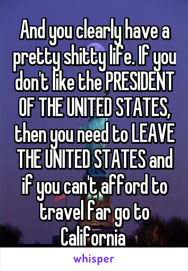 And you clearly have a pretty shitty life. If you don't like the PRESIDENT OF THE UNITED STATES, then you need to LEAVE THE UNITED STATES and if you can't afford to travel far go to California 