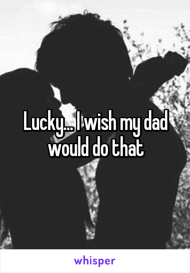 Lucky... I wish my dad would do that