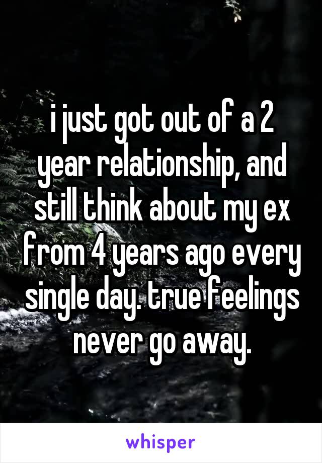 i just got out of a 2 year relationship, and still think about my ex from 4 years ago every single day. true feelings never go away.