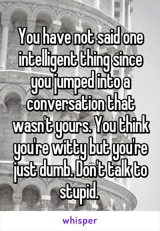 You have not said one intelligent thing since you jumped into a conversation that wasn't yours. You think you're witty but you're just dumb. Don't talk to stupid. 