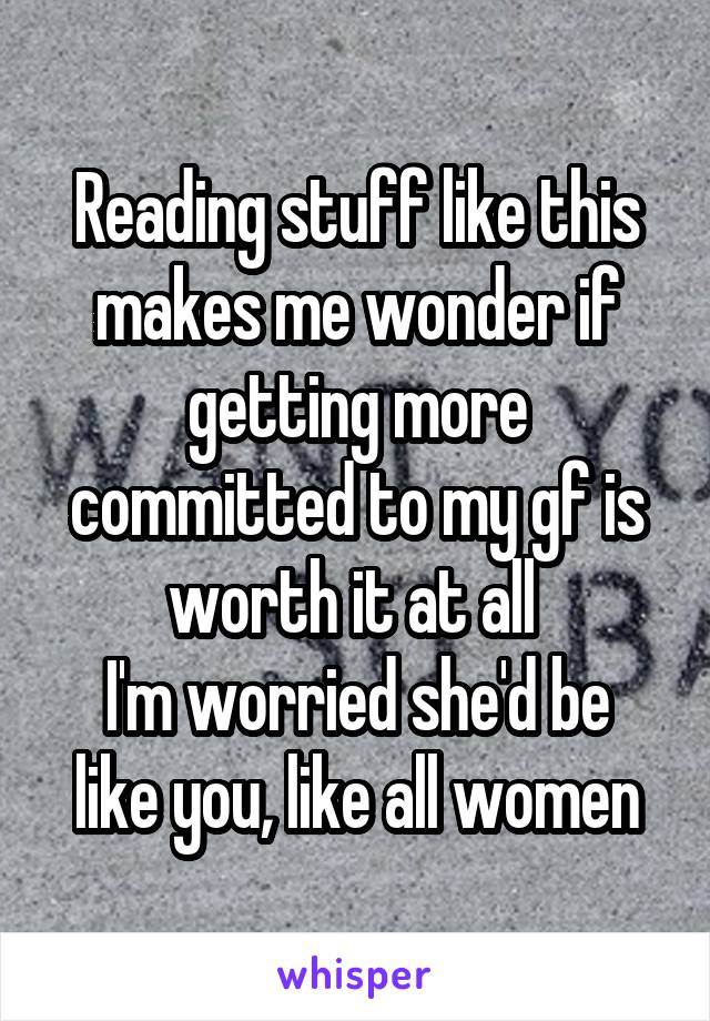 Reading stuff like this makes me wonder if getting more committed to my gf is worth it at all 
I'm worried she'd be like you, like all women