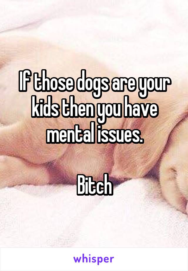 If those dogs are your kids then you have mental issues.

Bitch