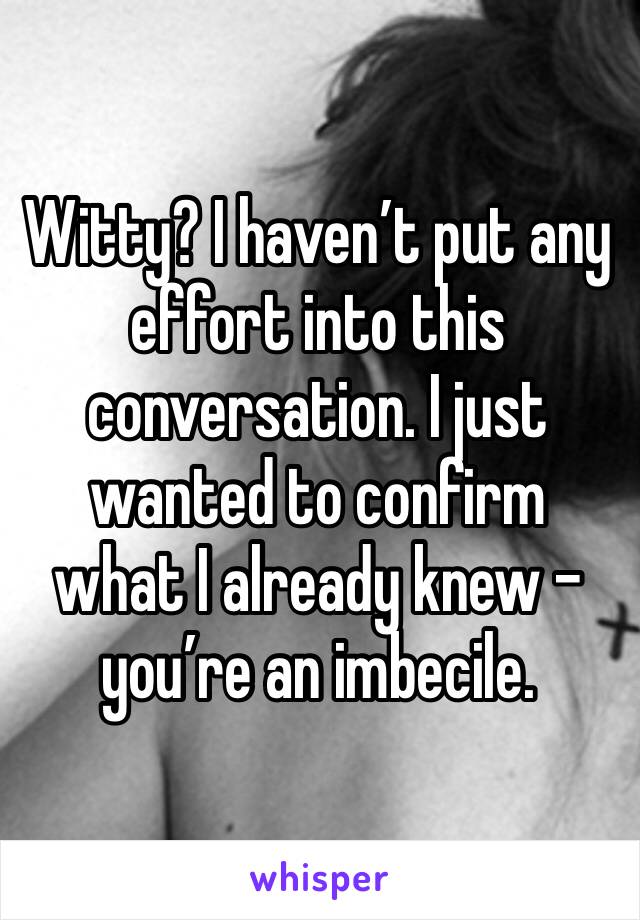 Witty? I haven’t put any effort into this conversation. I just wanted to confirm what I already knew - you’re an imbecile.