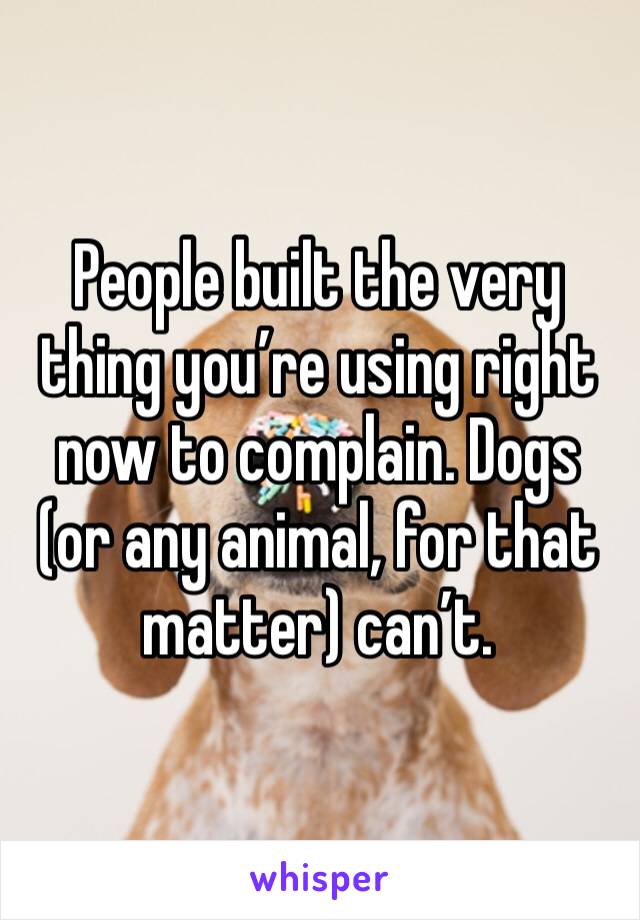 People built the very thing you’re using right now to complain. Dogs (or any animal, for that matter) can’t. 