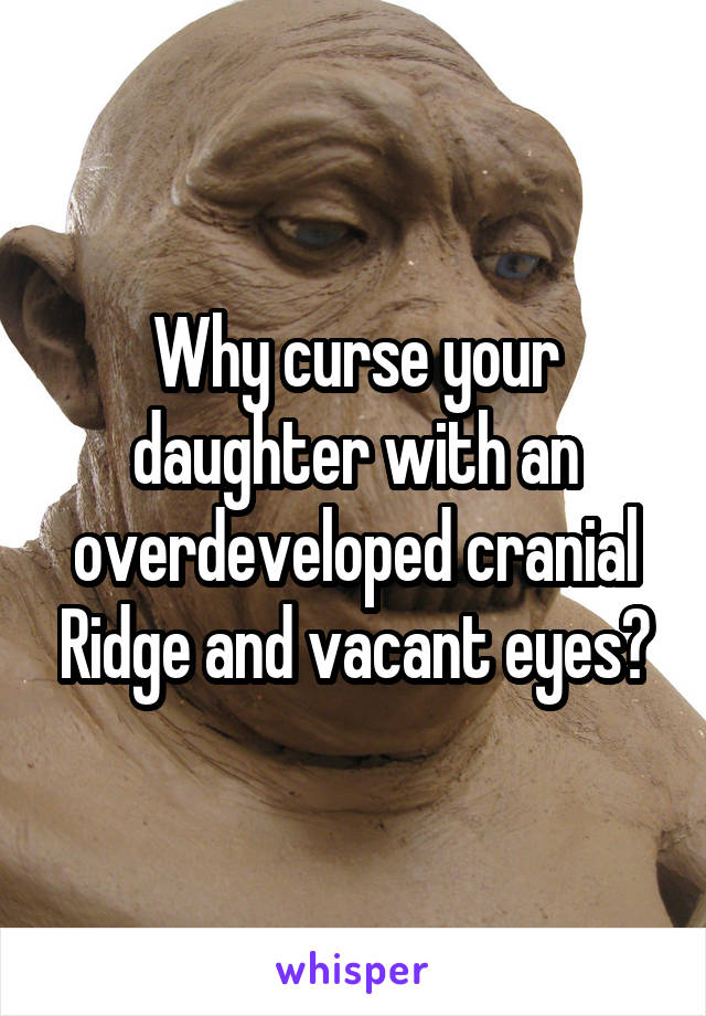 Why curse your daughter with an overdeveloped cranial Ridge and vacant eyes?
