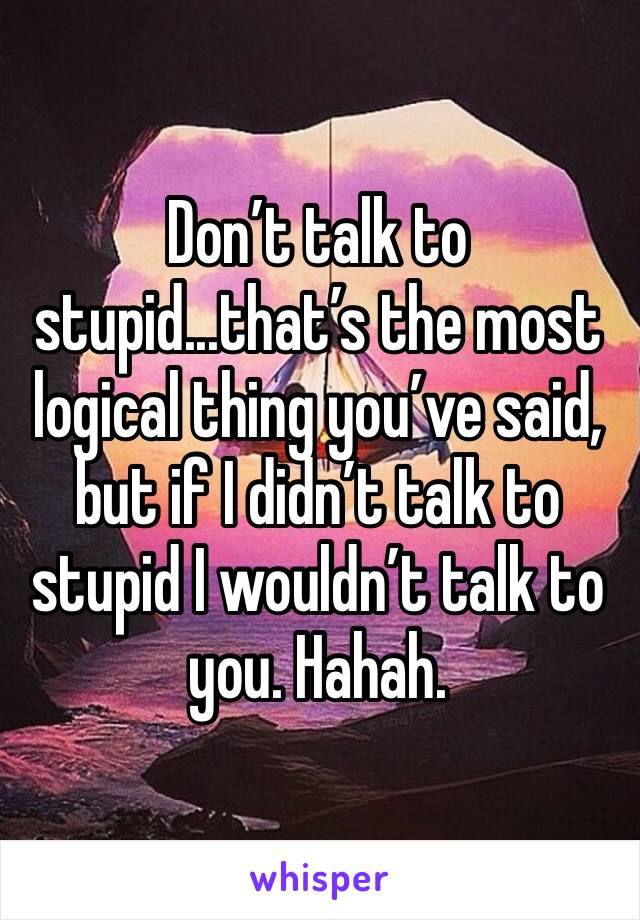 Don’t talk to stupid...that’s the most logical thing you’ve said, but if I didn’t talk to stupid I wouldn’t talk to you. Hahah.