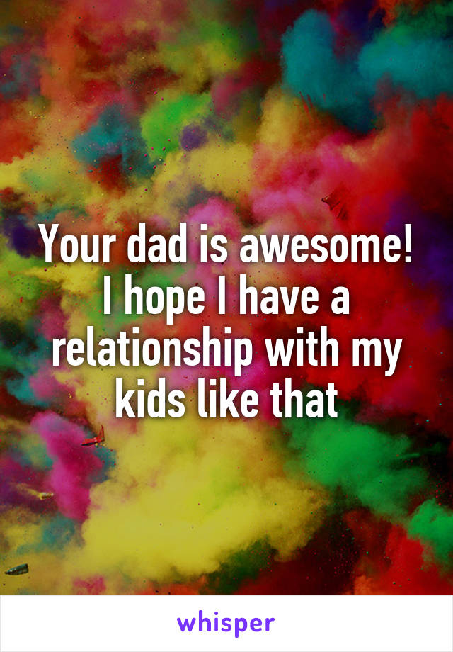 Your dad is awesome! I hope I have a relationship with my kids like that