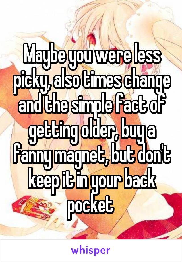 Maybe you were less picky, also times change and the simple fact of getting older, buy a fanny magnet, but don't keep it in your back pocket 