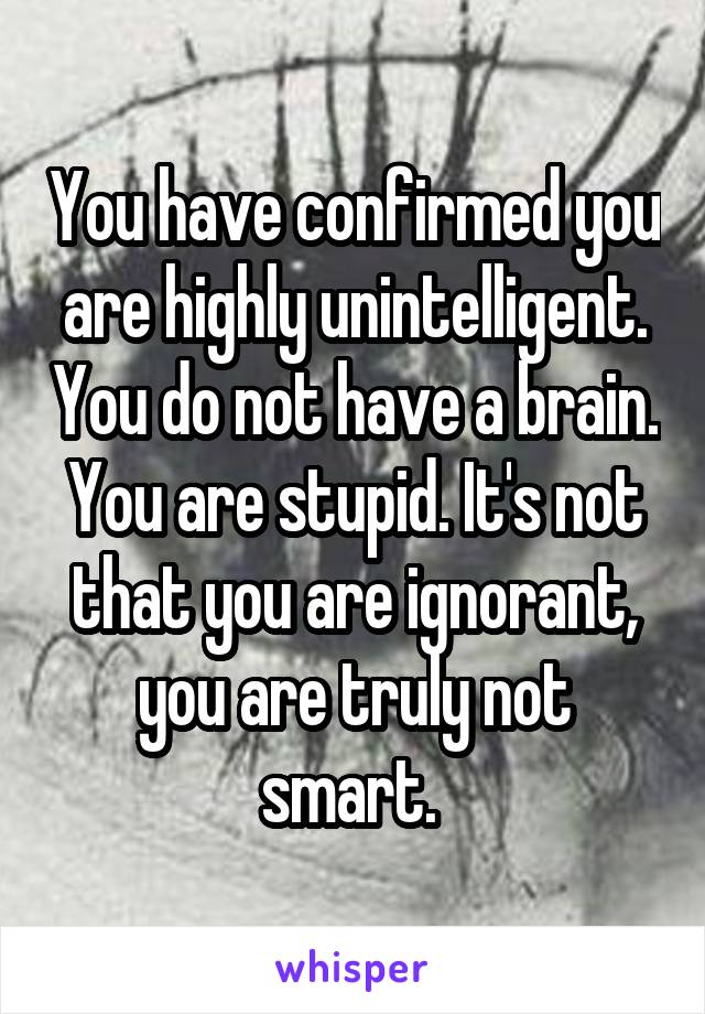 You have confirmed you are highly unintelligent. You do not have a brain. You are stupid. It's not that you are ignorant, you are truly not smart. 