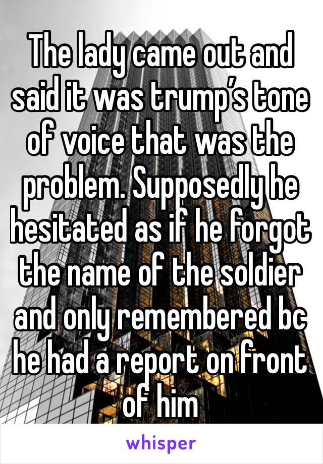 The lady came out and said it was trump’s tone of voice that was the problem. Supposedly he hesitated as if he forgot the name of the soldier and only remembered bc he had a report on front of him