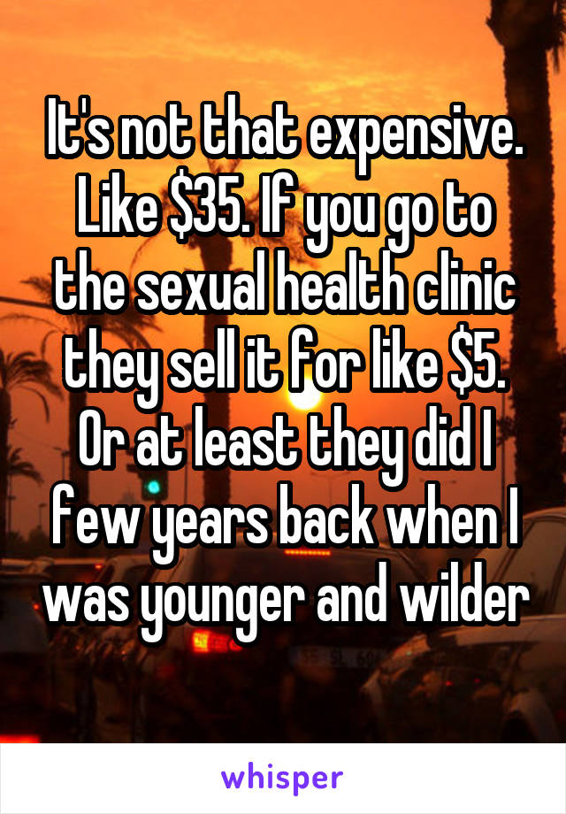 It's not that expensive. Like $35. If you go to the sexual health clinic they sell it for like $5. Or at least they did I few years back when I was younger and wilder 