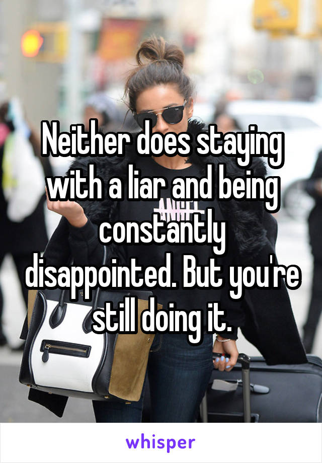 Neither does staying with a liar and being constantly disappointed. But you're still doing it.