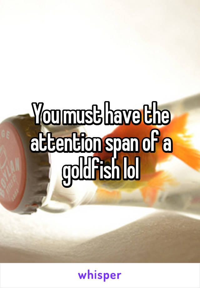 You must have the attention span of a goldfish lol