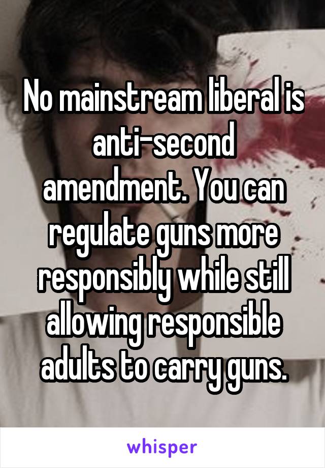 No mainstream liberal is anti-second amendment. You can regulate guns more responsibly while still allowing responsible adults to carry guns.