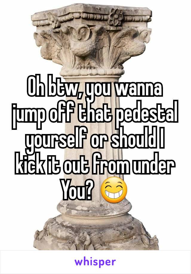 Oh btw, you wanna jump off that pedestal yourself or should I kick it out from under You? 😁