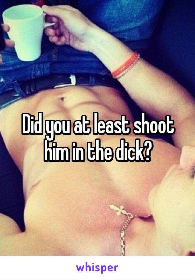 Did you at least shoot him in the dick?