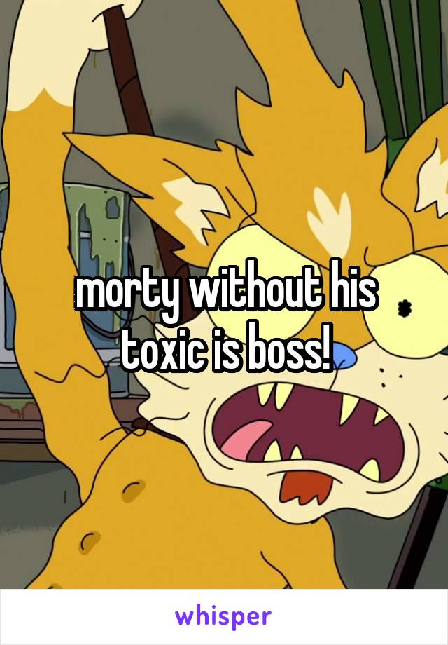 morty without his toxic is boss!
