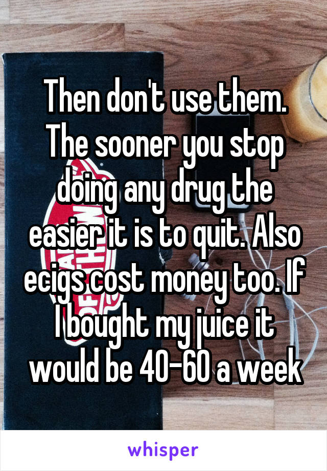 Then don't use them. The sooner you stop doing any drug the easier it is to quit. Also ecigs cost money too. If I bought my juice it would be 40-60 a week