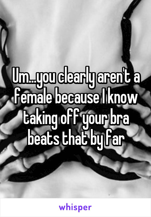 Um...you clearly aren't a female because I know taking off your bra beats that by far