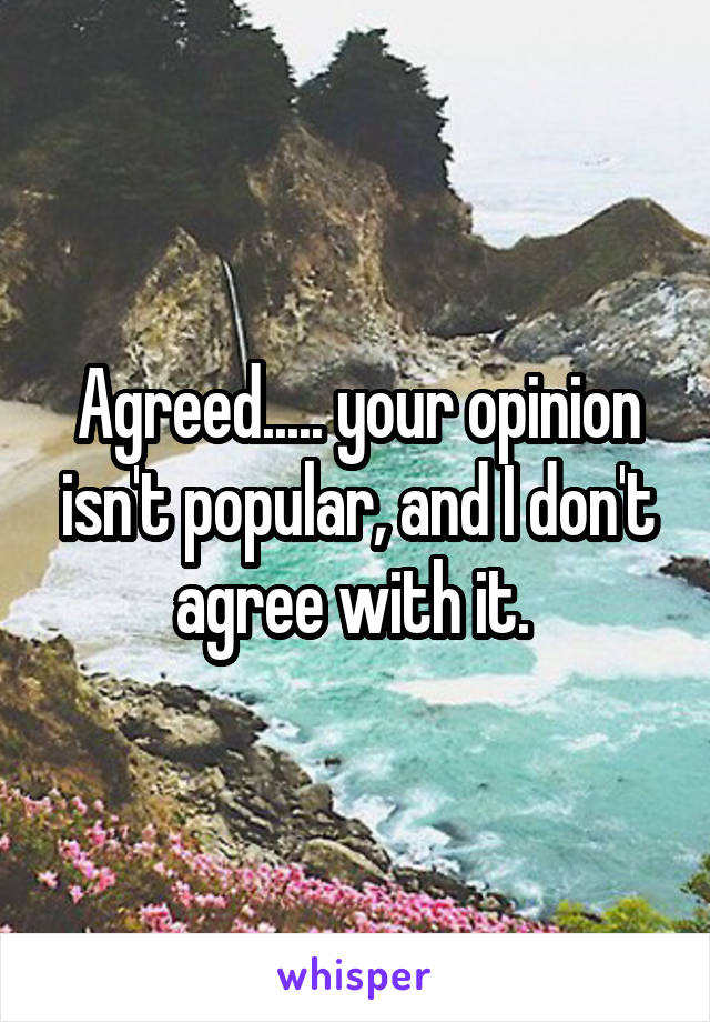 Agreed..... your opinion isn't popular, and I don't agree with it. 