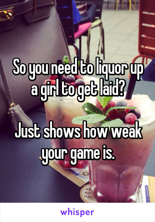 So you need to liquor up a girl to get laid?

Just shows how weak your game is.