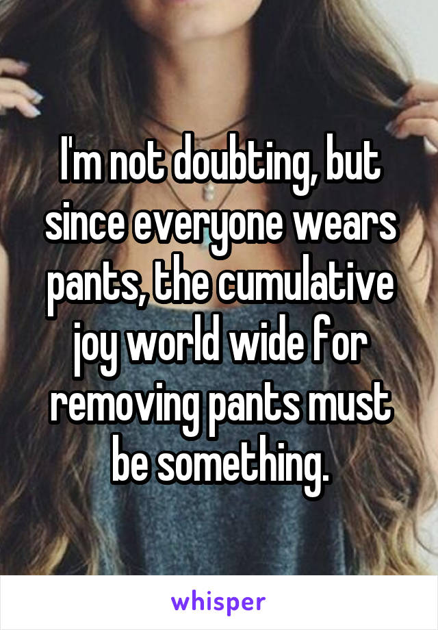 I'm not doubting, but since everyone wears pants, the cumulative joy world wide for removing pants must be something.